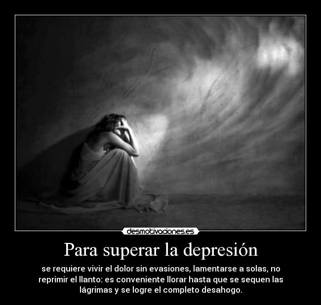 Para superar la depresión - se requiere vivir el dolor sin evasiones, lamentarse a solas, no
reprimir el llanto: es conveniente llorar hasta que se sequen las
lágrimas y se logre el completo desahogo.
