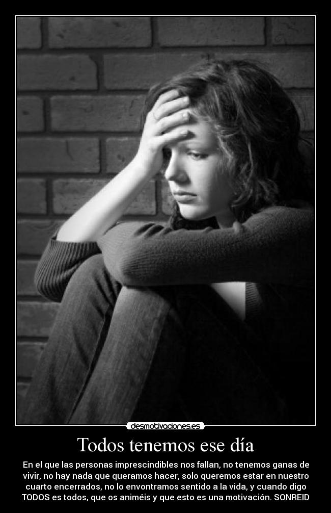 Todos tenemos ese día - En el que las personas imprescindibles nos fallan, no tenemos ganas de
vivir, no hay nada que queramos hacer, solo queremos estar en nuestro
cuarto encerrados, no lo envontramos sentido a la vida, y cuando digo
TODOS es todos, que os animéis y que esto es una motivación. SONREID