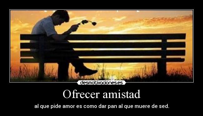 Ofrecer amistad - al que pide amor es como dar pan al que muere de sed.