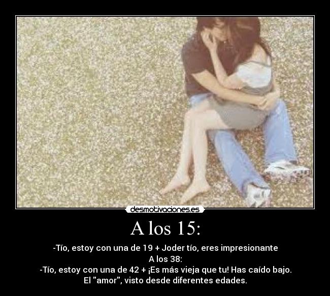 A los 15: - -Tío, estoy con una de 19 + Joder tío, eres impresionante
A los 38:
-Tío, estoy con una de 42 + ¡Es más vieja que tu! Has caído bajo.
El amor, visto desde diferentes edades.