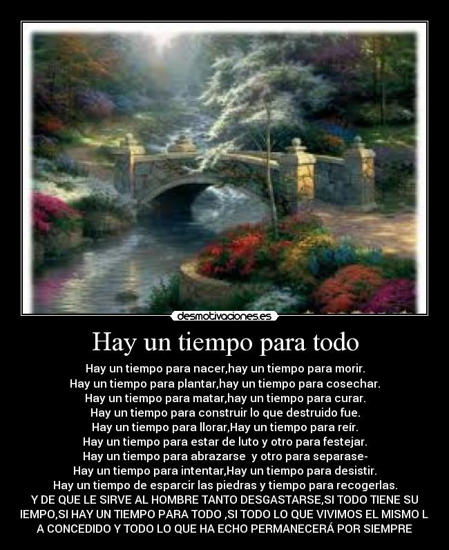 Hay un tiempo para todo - Hay un tiempo para nacer,hay un tiempo para morir.
Hay un tiempo para plantar,hay un tiempo para cosechar.
Hay un tiempo para matar,hay un tiempo para curar.
Hay un tiempo para construir lo que destruido fue.
Hay un tiempo para llorar,Hay un tiempo para reír.
Hay un tiempo para estar de luto y otro para festejar.
Hay un tiempo para abrazarse y otro para separase-
Hay un tiempo para intentar,Hay un tiempo para desistir.
Hay un tiempo de esparcir las piedras y tiempo para recogerlas.
Y DE QUE LE SIRVE AL HOMBRE TANTO DESGASTARSE,SI TODO TIENE SU
TIEMPO,SI HAY UN TIEMPO PARA TODO ,SI TODO LO QUE VIVIMOS EL MISMO LO
A CONCEDIDO Y TODO LO QUE HA ECHO PERMANECERÁ POR SIEMPRE