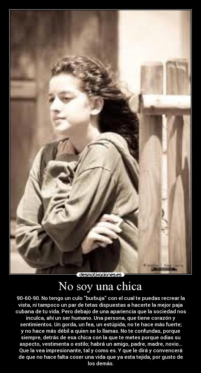 No soy una chica - 90-60-90. No tengo un culo burbuja con el cual te puedas recrear la
vista, ni tampoco un par de tetas dispuestas a hacerte la mejor paja
cubana de tu vida. Pero debajo de una apariencia que la sociedad nos
inculca, ahí un ser humano. Una persona, que tiene corazón y
sentimientos. Un gorda, un fea, un estúpida, no te hace más fuerte;
y no hace más débil a quien se lo llamas. No te confundas, porque
siempre, detrás de esa chica con la que te metes porque odias su
aspecto, vestimenta o estilo; habrá un amigo, padre, madre, novio...
Que la vea impresionante, tal y como es. Y que le dirá y convencerá
de que no hace falta coser una vida que ya esta tejida, por gusto de
los demás.