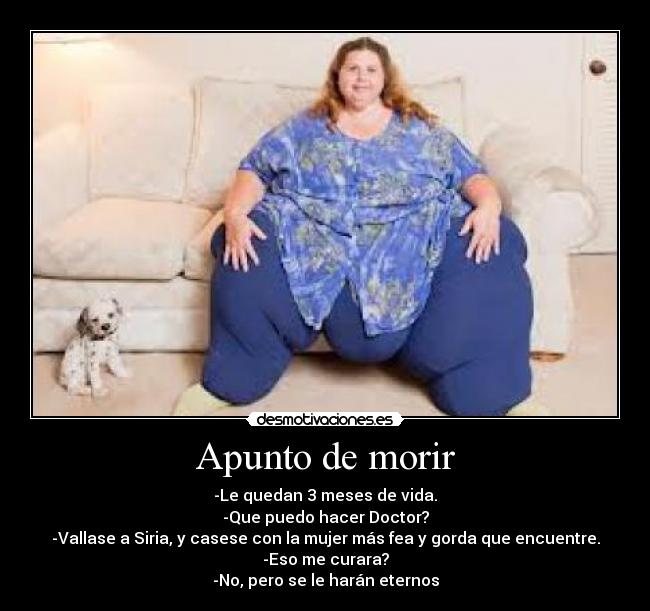 Apunto de morir - -Le quedan 3 meses de vida.
-Que puedo hacer Doctor?
-Vallase a Siria, y casese con la mujer más fea y gorda que encuentre.
-Eso me curara?
-No, pero se le harán eternos