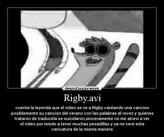 Rigby.avi - cuenta la leyenda que el video se ve a Rigby cantando una cancion
posiblemente su cancion del verano con las palabras al revez y quienes
trataron de traducirla se suicidaron,sinceramente no me atrevi a ver
el video por miedo a tener muchas pesadillas y ya no vere esta
caricatura de la misma manera