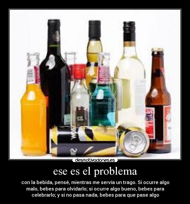 ese es el problema - con la bebida, pensé, mientras me servía un trago. Si ocurre algo
malo, bebes para olvidarlo; si ocurre algo bueno, bebes para
celebrarlo; y si no pasa nada, bebes para que pase algo