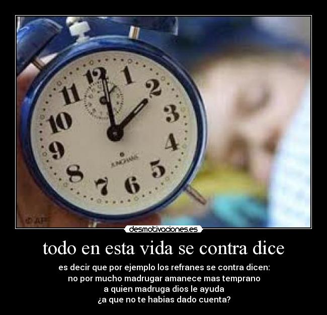 todo en esta vida se contra dice - es decir que por ejemplo los refranes se contra dicen:
no por mucho madrugar amanece mas temprano
a quien madruga dios le ayuda
¿a que no te habias dado cuenta?