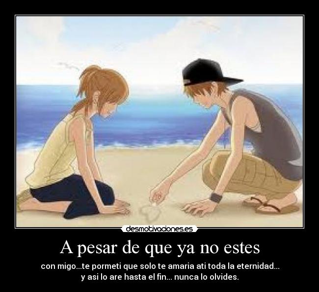 A pesar de que ya no estes - con migo...te pormeti que solo te amaria ati toda la eternidad...
y asi lo are hasta el fin... nunca lo olvides.