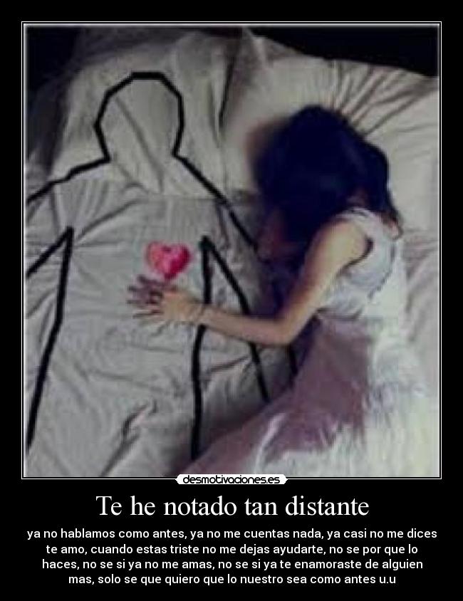 Te he notado tan distante - ya no hablamos como antes, ya no me cuentas nada, ya casi no me dices
te amo, cuando estas triste no me dejas ayudarte, no se por que lo
haces, no se si ya no me amas, no se si ya te enamoraste de alguien
mas, solo se que quiero que lo nuestro sea como antes u.u