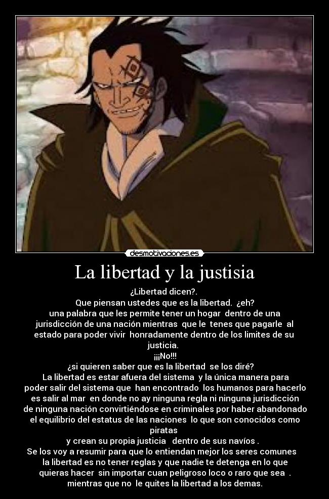 La libertad y la justisia - ¿Libertad dicen?.
Que piensan ustedes que es la libertad. ¿eh?
una palabra que les permite tener un hogar dentro de una
jurisdicción de una nación mientras que le tenes que pagarle al
estado para poder vivir honradamente dentro de los limites de su
justicia.
¡¡¡No!!!
¿si quieren saber que es la libertad se los diré?
La libertad es estar afuera del sistema y la única manera para
poder salir del sistema que han encontrado los humanos para hacerlo
es salir al mar en donde no ay ninguna regla ni ninguna jurisdicción
de ninguna nación convirtiéndose en criminales por haber abandonado
el equilibrio del estatus de las naciones lo que son conocidos como
piratas
y crean su propia justicia dentro de sus navíos .
Se los voy a resumir para que lo entiendan mejor los seres comunes
la libertad es no tener reglas y que nadie te detenga en lo que
quieras hacer sin importar cuan peligroso loco o raro que sea .
mientras que no le quites la libertad a los demas.