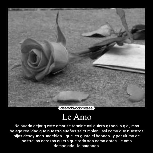 Le Amo - No puedo dejar q este amor se termine asi quiero q todo lo q dijimos
se aga realidad que nuestro sueños se cumplan...asi como que nuestros
hijos desayunen machica....que les guste el babaco...y por ultimo de
postre las cerezas quiero que todo sea como antes...le amo
demaciado...le amooooo.