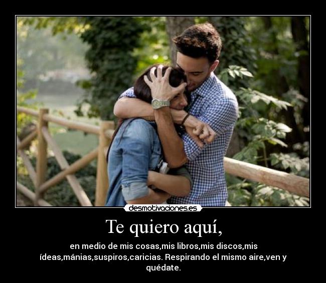 Te quiero aquí, - en medio de mis cosas,mis libros,mis discos,mis
ídeas,mánias,suspiros,caricias. Respirando el mismo aire,ven y
quédate.