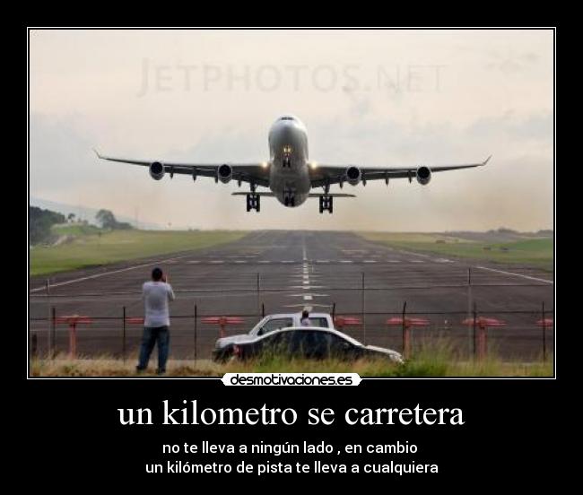 un kilometro se carretera - no te lleva a ningún lado , en cambio
un kilómetro de pista te lleva a cualquiera