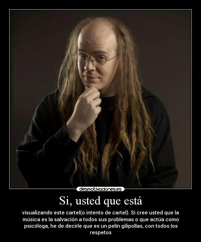 Si, usted que está - visualizando este cartel(o intento de cartel). Si cree usted que la
música es la salvación a todos sus problemas o que actúa como
psicóloga, he de decirle que es un pelín gilipollas, con todos los
respetos