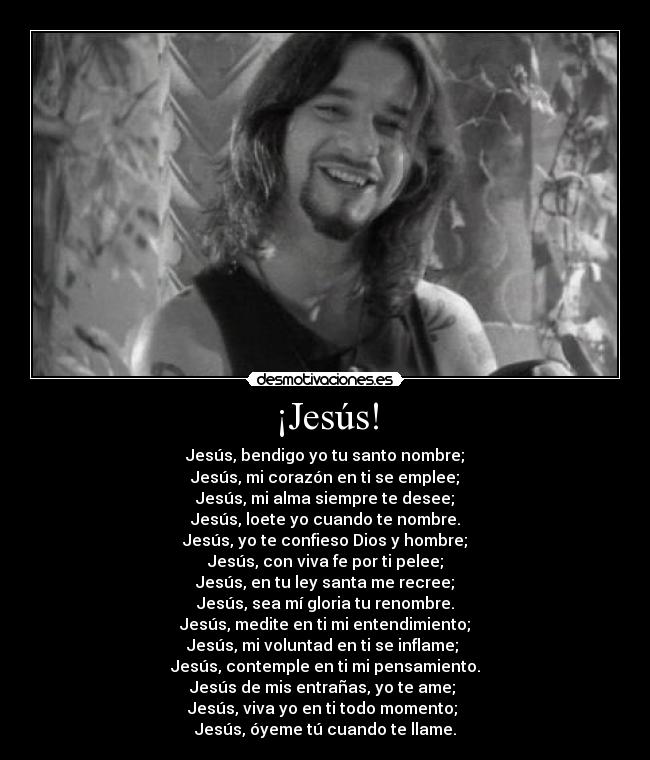 ¡Jesús! - Jesús, bendigo yo tu santo nombre;
Jesús, mi corazón en ti se emplee;
Jesús, mi alma siempre te desee;
Jesús, loete yo cuando te nombre.
Jesús, yo te confieso Dios y hombre;
Jesús, con viva fe por ti pelee;
Jesús, en tu ley santa me recree;
Jesús, sea mí gloria tu renombre.
Jesús, medite en ti mi entendimiento;
Jesús, mi voluntad en ti se inflame;
Jesús, contemple en ti mi pensamiento.
Jesús de mis entrañas, yo te ame;
Jesús, viva yo en ti todo momento;
Jesús, óyeme tú cuando te llame.