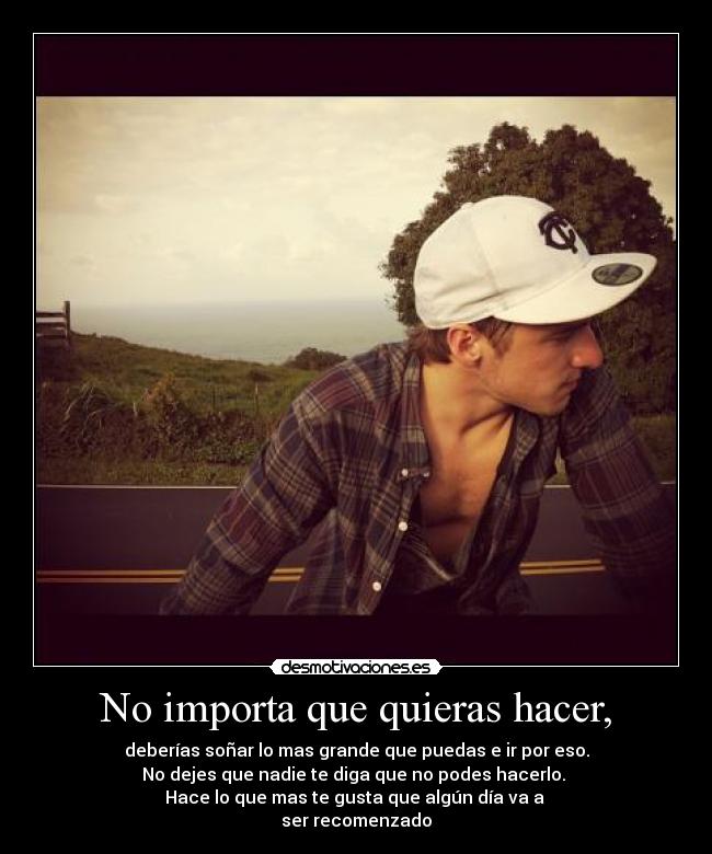 No importa que quieras hacer, - deberías soñar lo mas grande que puedas e ir por eso.
No dejes que nadie te diga que no podes hacerlo. 
Hace lo que mas te gusta que algún día va a 
ser recomenzado