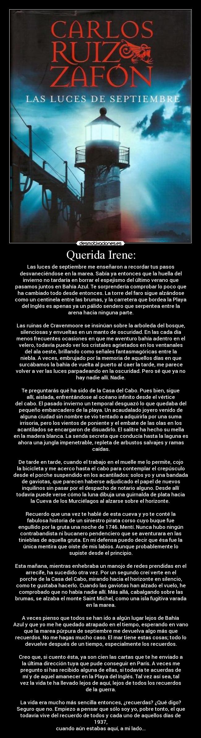 Querida Irene: - Las luces de septiembre me enseñaron a recordar tus pasos
desvaneciéndose en la marea. Sabía ya entonces que la huella del
invierno no tardaría en borrar el espejismo del último verano que
pasamos juntos en Bahía Azul. Te sorprendería comprobar lo poco que
ha cambiado todo desde entonces. La torre del faro sigue alzándose
como un centinela entre las brumas, y la carretera que bordea la Playa
del Inglés es apenas ya un pálido sendero que serpentea entre la
arena hacia ninguna parte.
Las ruinas de Cravenmoore se insinúan sobre la arboleda del bosque,
silenciosas y envueltas en un manto de oscuridad. En las cada día
menos frecuentes ocasiones en que me aventuro bahía adentro en el
velero, todavía puedo ver los cristales agrietados en los ventanales
del ala oeste, brillando como señales fantasmagóricas entre la
niebla. A veces, embrujado por la memoria de aquellos días en que
surcábamos la bahía de vuelta al puerto al caer la tarde, me parece
volver a ver las luces parpadeando en la oscuridad. Pero sé que ya no
hay nadie allí. Nadie.
Te preguntarás qué ha sido de la Casa del Cabo. Pues bien, sigue
allí, aislada, enfrentándose al océano infinito desde el vértice
del cabo. El pasado invierno un temporal desguazó lo que quedaba del
pequeño embarcadero de la playa. Un acaudalado joyero venido de
alguna ciudad sin nombre se vio tentado a adquirirla por una suma
irrisoria, pero los vientos de poniente y el embate de las olas en los
acantilados se encargaron de disuadirlo. El salitre ha hecho su mella
en la madera blanca. La senda secreta que conducía hasta la laguna es
ahora una jungla impenetrable, repleta de arbustos salvajes y ramas
caídas.
De tarde en tarde, cuando el trabajo en el muelle me lo permite, cojo
la bicicleta y me acerco hasta el cabo para contemplar el crepúsculo
desde el porche suspendido en los acantilados: solos yo y una bandada
de gaviotas, que parecen haberse adjudicado el papel de nuevos
inquilinos sin pasar por el despacho de notario alguno. Desde allí
todavía puede verse cómo la luna dibuja una guirnalda de plata hacia
la Cueva de los Murciélagos al alzarse sobre el horizonte.
Recuerdo que una vez te hablé de esta cueva y yo te conté la
fabulosa historia de un siniestro pirata corso cuyo buque fue
engullido por la gruta una noche de 1746. Mentí. Nunca hubo ningún
contrabandista ni bucanero pendenciero que se aventurara en las
tinieblas de aquella gruta. En mi defensa puedo decir que ésa fue la
única mentira que oíste de mis labios. Aunque probablemente lo
supiste desde el principio.
Esta mañana, mientras enhebraba un manojo de redes prendidas en el
arrecife, ha sucedido otra vez. Por un segundo creí verte en el
porche de la Casa del Cabo, mirando hacia el horizonte en silencio,
como te gustaba hacerlo. Cuando las gaviotas han alzado el vuelo, he
comprobado que no había nadie allí. Más allá, cabalgando sobre las
brumas, se alzaba el monte Saint Michel, como una isla fugitiva varada
en la marea.
A veces pienso que todos se han ido a algún lugar lejos de Bahía
Azul y que yo me he quedado atrapado en el tiempo, esperando en vano
que la marea púrpura de septiembre me devuelva algo más que
recuerdos. No me hagas mucho caso. El mar tiene estas cosas; todo lo
devuelve después de un tiempo, especialmente los recuerdos.
Creo que, si cuento ésta, ya son cien las cartas que te he enviado a
la última dirección tuya que pude conseguir en París. A veces me
pregunto si has recibido alguna de ellas, si todavía te acuerdas de
mí y de aquel amanecer en la Playa del Inglés. Tal vez así sea, tal
vez la vida te ha llevado lejos de aquí, lejos de todos los recuerdos
de la guerra.
La vida era mucho más sencilla entonces, ¿recuerdas? ¿Qué digo?
Seguro que no. Empiezo a pensar que sólo soy yo, pobre tonto, el que
todavía vive del recuerdo de todos y cada uno de aquellos días de
1937,
cuando aún estabas aquí, a mi lado...