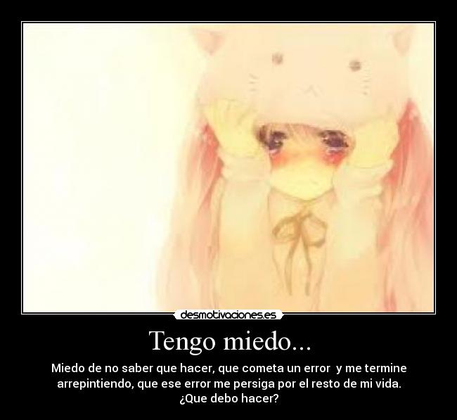 Tengo miedo... - Miedo de no saber que hacer, que cometa un error y me termine
arrepintiendo, que ese error me persiga por el resto de mi vida.
¿Que debo hacer?