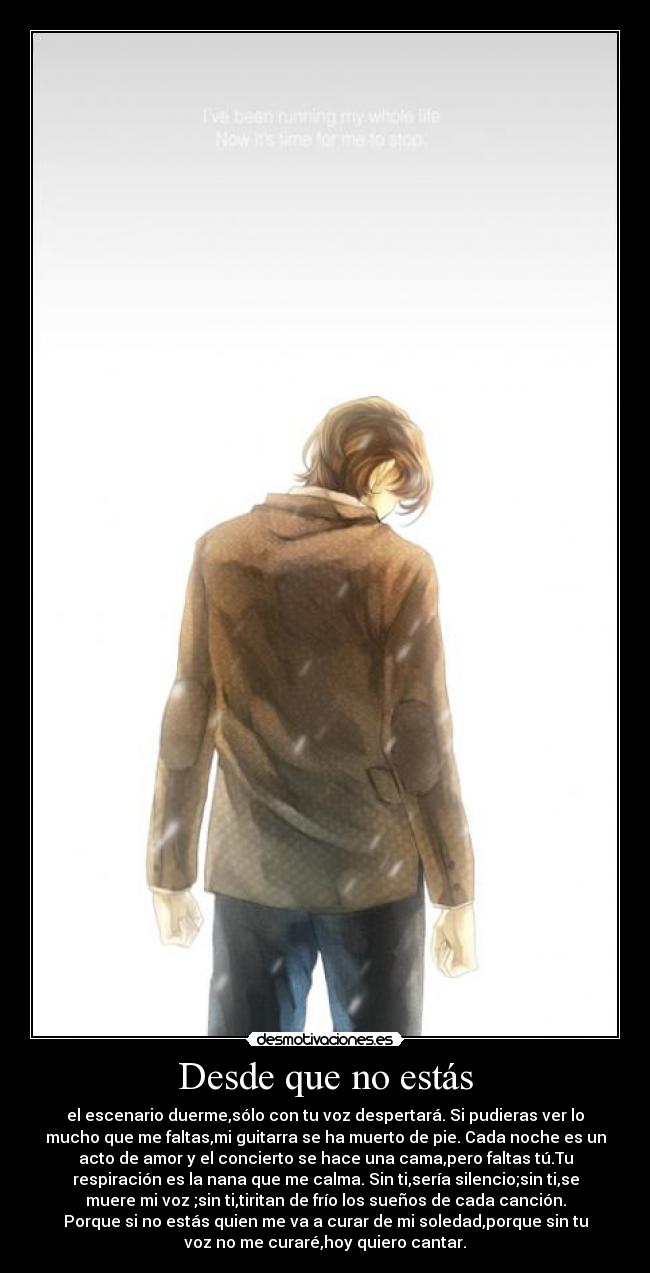 Desde que no estás - el escenario duerme,sólo con tu voz despertará. Si pudieras ver lo
mucho que me faltas,mi guitarra se ha muerto de pie. Cada noche es un
acto de amor y el concierto se hace una cama,pero faltas tú.Tu
respiración es la nana que me calma. Sin ti,sería silencio;sin ti,se
muere mi voz ;sin ti,tiritan de frío los sueños de cada canción.
Porque si no estás quien me va a curar de mi soledad,porque sin tu
voz no me curaré,hoy quiero cantar.