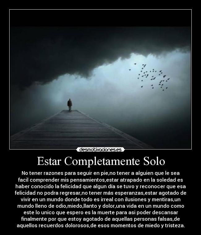 Estar Completamente Solo - No tener razones para seguir en pie,no tener a alguien que le sea
facil comprender mis pensamientos,estar atrapado en la soledad es
haber conocido la felicidad que algun día se tuvo y reconocer que esa
felicidad no podra regresar,no tener más esperanzas,estar agotado de
vivir en un mundo donde todo es irreal con ilusiones y mentiras,un
mundo lleno de odio,miedo,llanto y dolor,una vida en un mundo como
este lo unico que espero es la muerte para asi poder descansar
finalmente por que estoy agotado de aquellas personas falsas,de
aquellos recuerdos dolorosos,de esos momentos de miedo y tristeza.