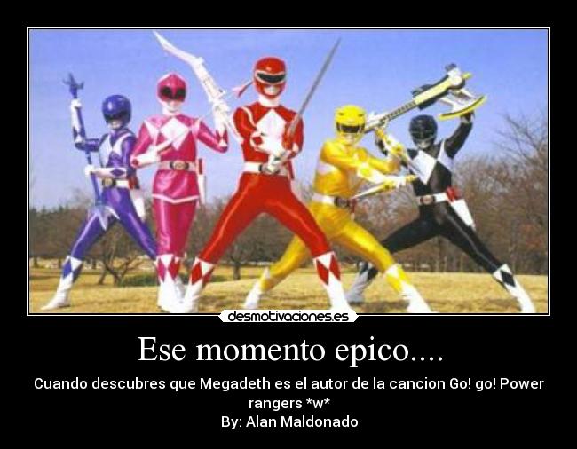 Ese momento epico.... - Cuando descubres que Megadeth es el autor de la cancion Go! go! Power rangers *w*
By: Alan Maldonado