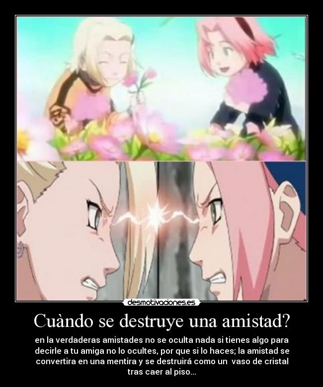 Cuàndo se destruye una amistad? - en la verdaderas amistades no se oculta nada si tienes algo para
decirle a tu amiga no lo ocultes, por que si lo haces; la amistad se
convertira en una mentira y se destruirá como un  vaso de cristal
tras caer al piso...