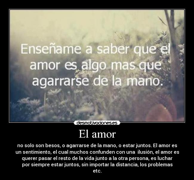 El amor - no solo son besos, o agarrarse de la mano, o estar juntos. El amor es
un sentimiento, el cual muchos confunden con una ilusión, el amor es
querer pasar el resto de la vida junto a la otra persona, es luchar
por siempre estar juntos, sin importar la distancia, los problemas
etc.