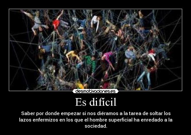 Es difícil - Saber por donde empezar si nos diéramos a la tarea de soltar los
lazos enfermizos en los que el hombre superficial ha enredado a la
sociedad.