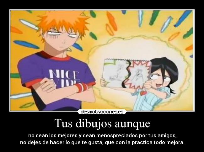 Tus dibujos aunque - no sean los mejores y sean menospreciados por tus amigos,
no dejes de hacer lo que te gusta, que con la practica todo mejora.