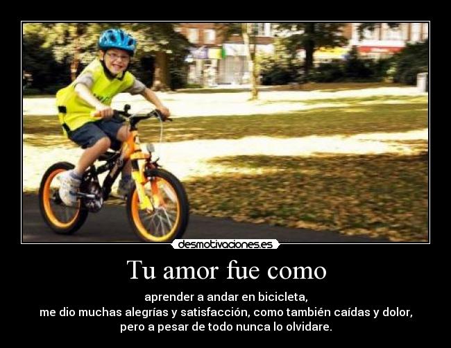 Tu amor fue como - aprender a andar en bicicleta,
me dio muchas alegrías y satisfacción, como también caídas y dolor,
pero a pesar de todo nunca lo olvidare.