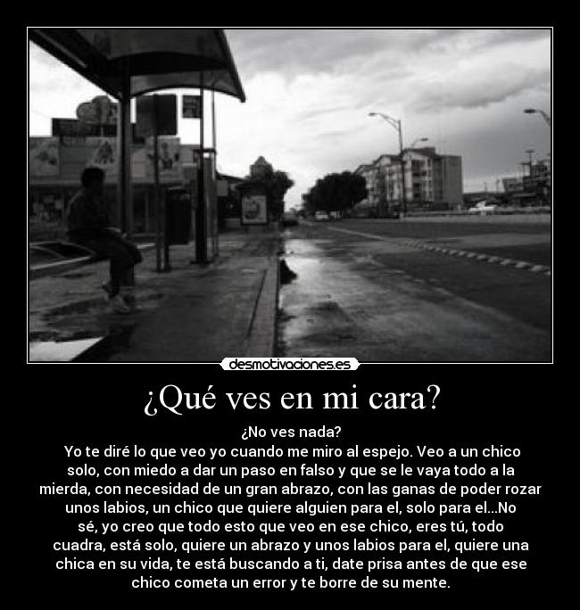 ¿Qué ves en mi cara? - ¿No ves nada?
Yo te diré lo que veo yo cuando me miro al espejo. Veo a un chico
solo, con miedo a dar un paso en falso y que se le vaya todo a la
mierda, con necesidad de un gran abrazo, con las ganas de poder rozar
unos labios, un chico que quiere alguien para el, solo para el...No
sé, yo creo que todo esto que veo en ese chico, eres tú, todo
cuadra, está solo, quiere un abrazo y unos labios para el, quiere una
chica en su vida, te está buscando a ti, date prisa antes de que ese
chico cometa un error y te borre de su mente.