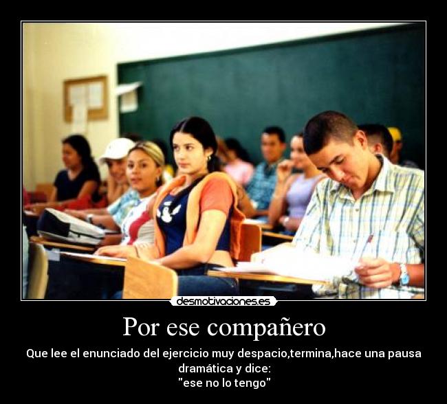 Por ese compañero - Que lee el enunciado del ejercicio muy despacio,termina,hace una pausa
dramática y dice:
ese no lo tengo
