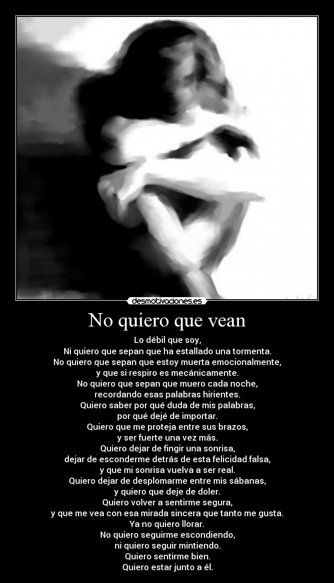 No quiero que vean - Lo débil que soy,
Ni quiero que sepan que ha estallado una tormenta.
No quiero que sepan que estoy muerta emocionalmente,
y que si respiro es mecánicamente.
No quiero que sepan que muero cada noche,
recordando esas palabras hirientes.
Quiero saber por qué duda de mis palabras,
por qué dejé de importar.
Quiero que me proteja entre sus brazos,
y ser fuerte una vez más.
Quiero dejar de fingir una sonrisa,
dejar de esconderme detrás de esta felicidad falsa,
y que mi sonrisa vuelva a ser real.
Quiero dejar de desplomarme entre mis sábanas,
y quiero que deje de doler.
Quiero volver a sentirme segura,
y que me vea con esa mirada sincera que tanto me gusta.
Ya no quiero llorar.
No quiero seguirme escondiendo,
ni quiero seguir mintiendo.
Quiero sentirme bien.
Quiero estar junto a él.