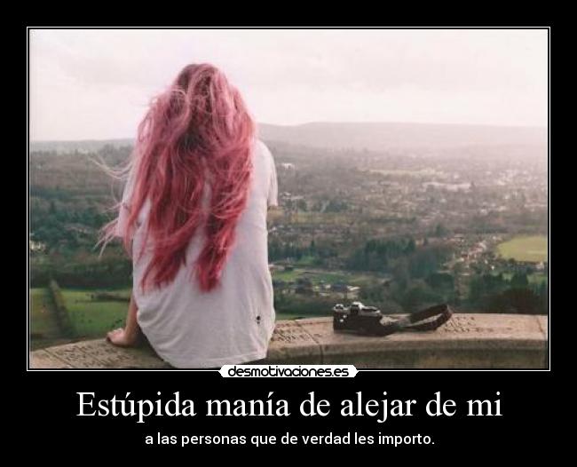 Estúpida manía de alejar de mi - a las personas que de verdad les importo.