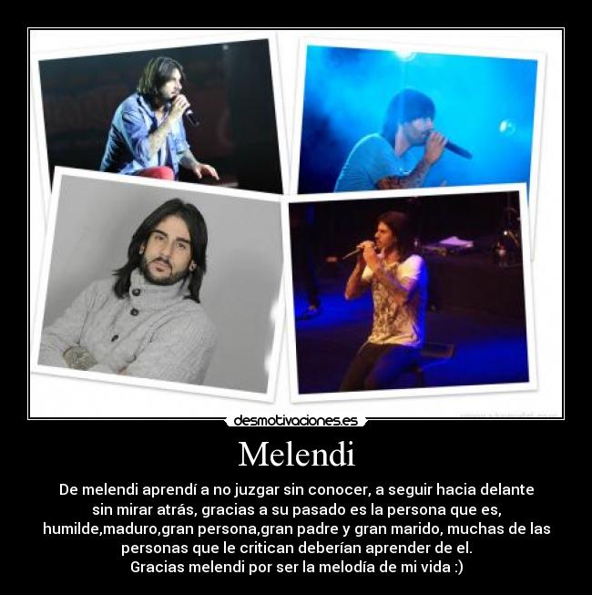 Melendi - De melendi aprendí a no juzgar sin conocer, a seguir hacia delante
sin mirar atrás, gracias a su pasado es la persona que es,
humilde,maduro,gran persona,gran padre y gran marido, muchas de las
personas que le critican deberían aprender de el.
Gracias melendi por ser la melodía de mi vida :)