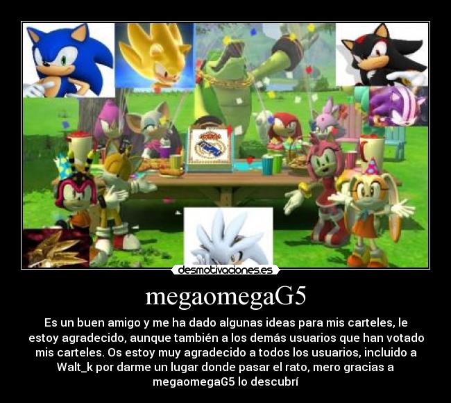 megaomegaG5 - Es un buen amigo y me ha dado algunas ideas para mis carteles, le
estoy agradecido, aunque también a los demás usuarios que han votado
mis carteles. Os estoy muy agradecido a todos los usuarios, incluido a
Walt_k por darme un lugar donde pasar el rato, mero gracias a
megaomegaG5 lo descubrí