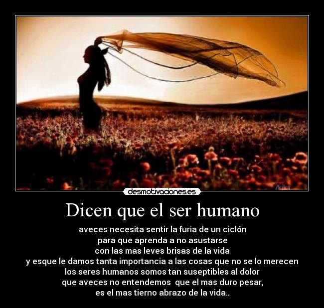 Dicen que el ser humano - aveces necesita sentir la furia de un ciclón
para que aprenda a no asustarse
con las mas leves brisas de la vida
y esque le damos tanta importancia a las cosas que no se lo merecen
los seres humanos somos tan suseptibles al dolor
que aveces no entendemos  que el mas duro pesar,
es el mas tierno abrazo de la vida..