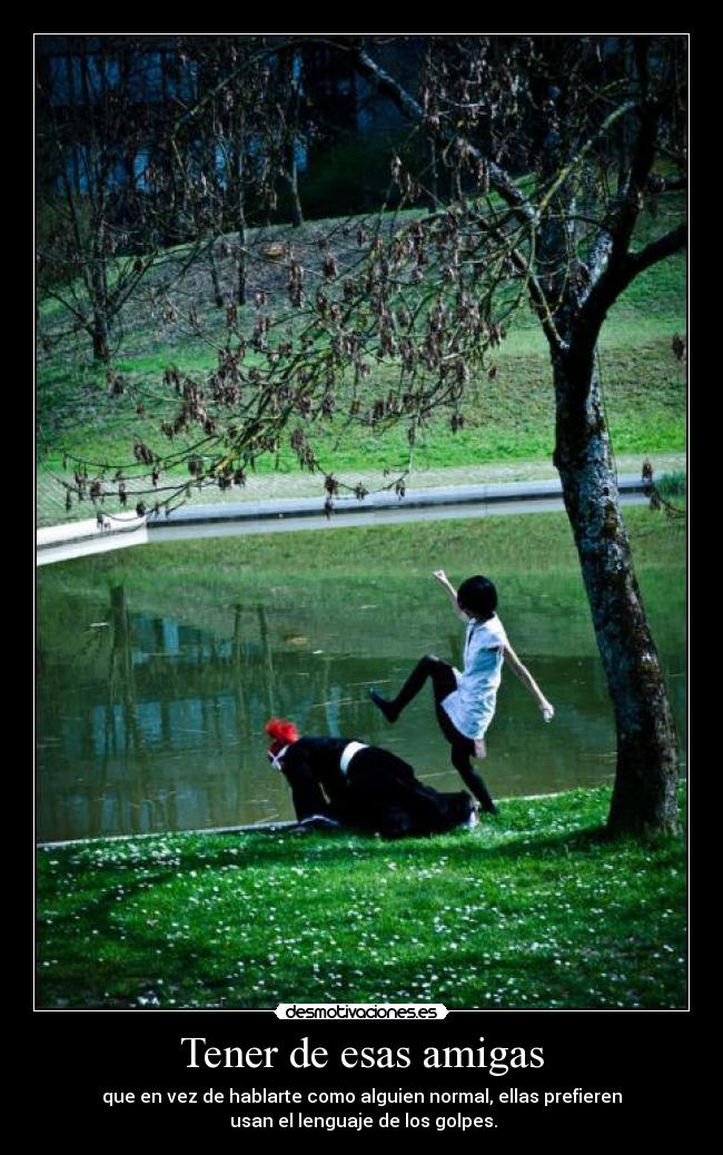 Tener de esas amigas - que en vez de hablarte como alguien normal, ellas prefieren
usan el lenguaje de los golpes.