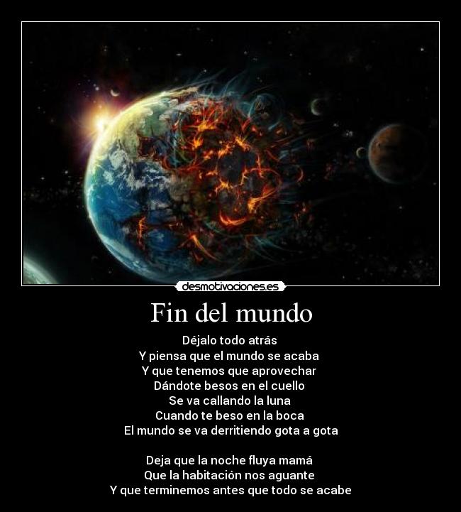 Fin del mundo - Déjalo todo atrás
Y piensa que el mundo se acaba
Y que tenemos que aprovechar
Dándote besos en el cuello
Se va callando la luna
Cuando te beso en la boca
El mundo se va derritiendo gota a gota
Deja que la noche fluya mamá
Que la habitación nos aguante
Y que terminemos antes que todo se acabe
