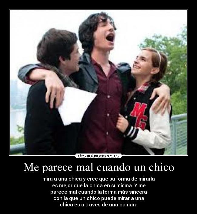 Me parece mal cuando un chico - mira a una chica y cree que su forma de mirarla
es mejor que la chica en sí misma. Y me
parece mal cuando la forma más sincera
con la que un chico puede mirar a una
chica es a través de una cámara