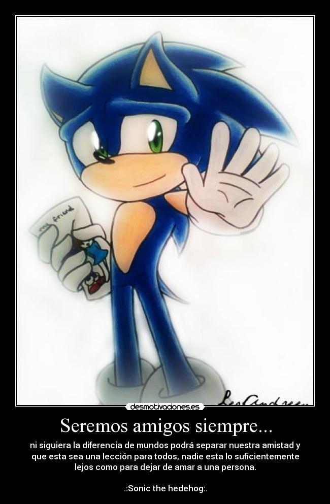 Seremos amigos siempre... - ni siguiera la diferencia de mundos podrá separar nuestra amistad y
que esta sea una lección para todos, nadie esta lo suficientemente
lejos como para dejar de amar a una persona.
.:Sonic the hedehog:.