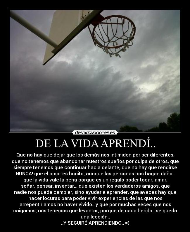 DE LA VIDA APRENDÍ.. - Que no hay que dejar que los demás nos intimiden por ser diferentes,
que no tenemos que abandonar nuestros sueños por culpa de otros, que
siempre tenemos que continuar hacia delante, que no hay que rendirse
NUNCA! que el amor es bonito, aunque las personas nos hagan daño..
que la vida vale la pena porque es un regalo poder tocar, amar,
soñar, pensar, inventar... que existen los verdaderos amigos, que
nadie nos puede cambiar, sino ayudar a aprender, que aveces hay que
hacer locuras para poder vivir experiencias de las que nos
arrepentiriamos no haver vivido.. y que por muchas veces que nos
caigamos, nos tenemos que levantar, porque de cada herida.. se queda
una lección..
..Y SEGUIRÉ APRENDIENDO.. =)