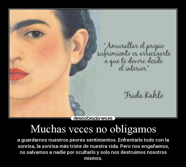 Muchas veces no obligamos - a guardarnos nuestros peores sentimientos. Enfrentarlo todo con la
sonrisa, la sonrisa más triste de nuestra vida. Pero nos engañamos,
no salvamos a nadie por ocultarlo y solo nos destruimos nosotros
mismos.