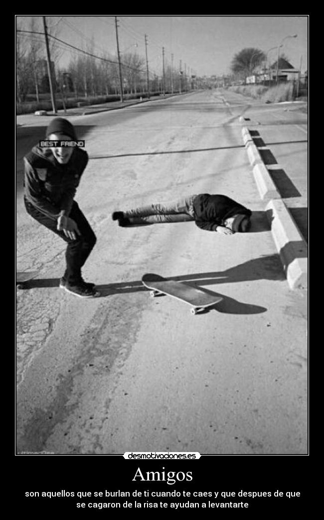 Amigos - son aquellos que se burlan de ti cuando te caes y que despues de que
se cagaron de la risa te ayudan a levantarte