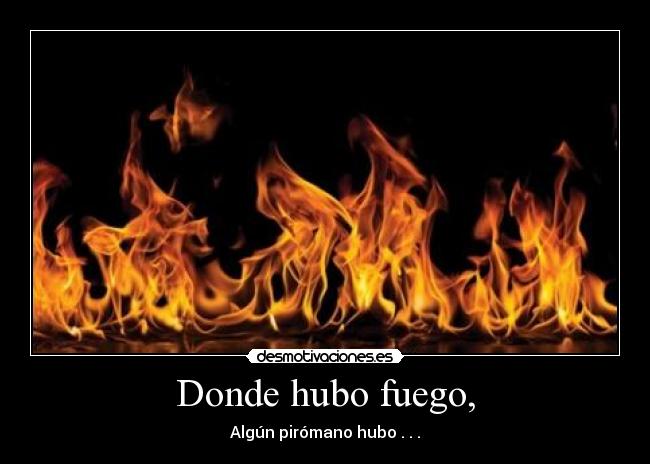 Donde hubo fuego, - Algún pirómano hubo . . .