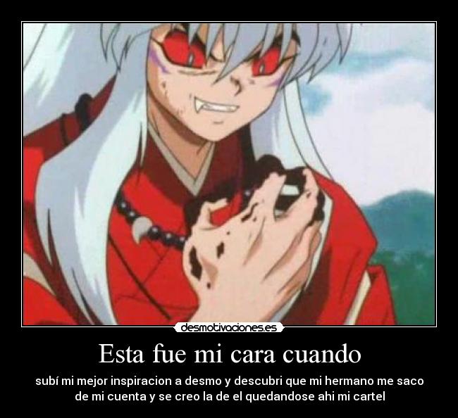Esta fue mi cara cuando - subí mi mejor inspiracion a desmo y descubri que mi hermano me saco
de mi cuenta y se creo la de el quedandose ahi mi cartel