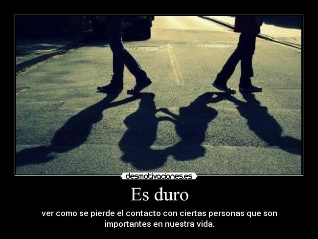 Es duro - ver como se pierde el contacto con ciertas personas que son
importantes en nuestra vida.