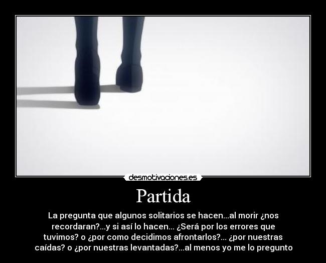 Partida - La pregunta que algunos solitarios se hacen...al morir ¿nos
recordaran?...y si así lo hacen... ¿Será por los errores que
tuvimos? o ¿por como decidimos afrontarlos?... ¿por nuestras
caídas? o ¿por nuestras levantadas?...al menos yo me lo pregunto