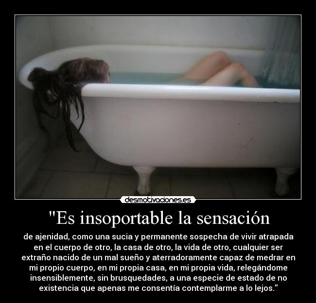 Es insoportable la sensación - de ajenidad, como una sucia y permanente sospecha de vivir atrapada
en el cuerpo de otro, la casa de otro, la vida de otro, cualquier ser
extraño nacido de un mal sueño y aterradoramente capaz de medrar en
mi propio cuerpo, en mi propia casa, en mi propia vida, relegándome
insensiblemente, sin brusquedades, a una especie de estado de no
existencia que apenas me consentía contemplarme a lo lejos.