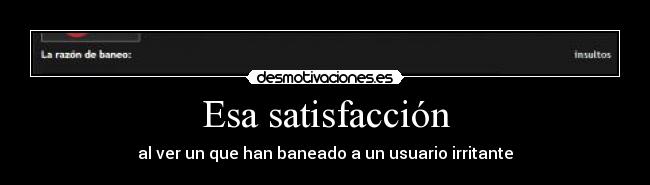 Esa satisfacción - al ver un que han baneado a un usuario irritante