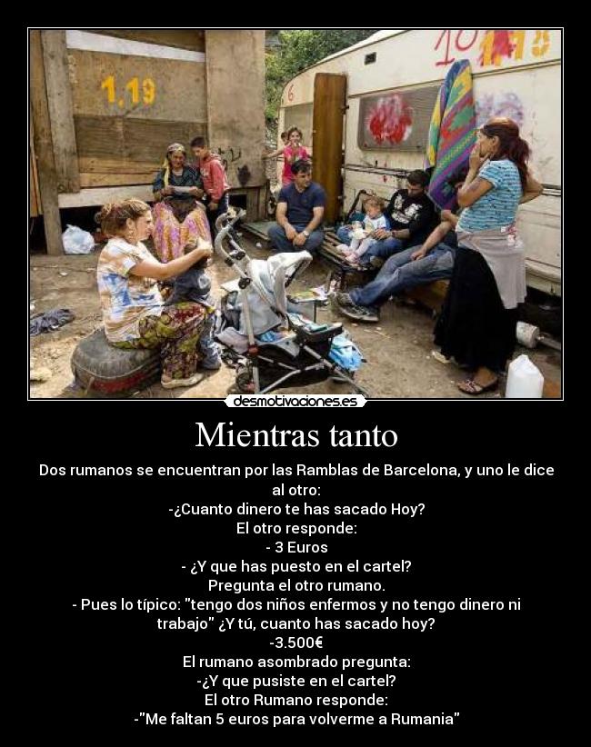 Mientras tanto - Dos rumanos se encuentran por las Ramblas de Barcelona, y uno le dice
al otro:
-¿Cuanto dinero te has sacado Hoy?
El otro responde:
- 3 Euros
- ¿Y que has puesto en el cartel?
Pregunta el otro rumano.
- Pues lo típico: tengo dos niños enfermos y no tengo dinero ni
trabajo ¿Y tú, cuanto has sacado hoy?
-3.500€
El rumano asombrado pregunta:
-¿Y que pusiste en el cartel?
El otro Rumano responde:
-Me faltan 5 euros para volverme a Rumania